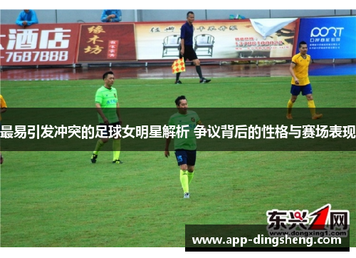 最易引发冲突的足球女明星解析 争议背后的性格与赛场表现 最易引发冲突的足球女明星解析 争议背后的性格与赛场表现