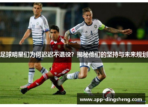 足球明星们为何迟迟不退役?揭秘他们的坚持与未来规划 足球明星们为何迟迟不退役?揭秘他们的坚持与未来规划