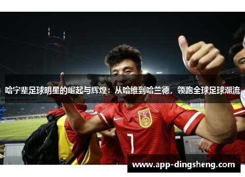 哈字辈足球明星的崛起与辉煌:从哈维到哈兰德,领跑全球足球潮流 哈字辈足球明星的崛起与辉煌:从哈维到哈兰德,领跑全球足球潮流