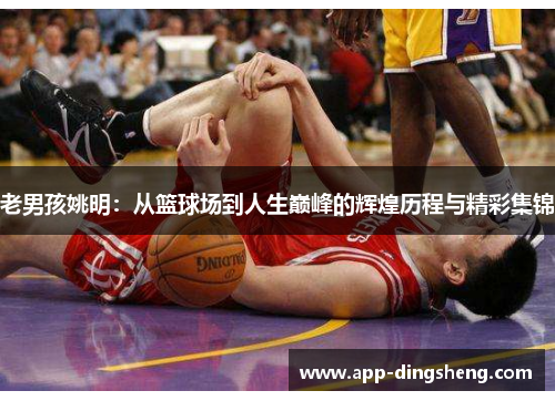 老男孩姚明：从篮球场到人生巅峰的辉煌历程与精彩集锦