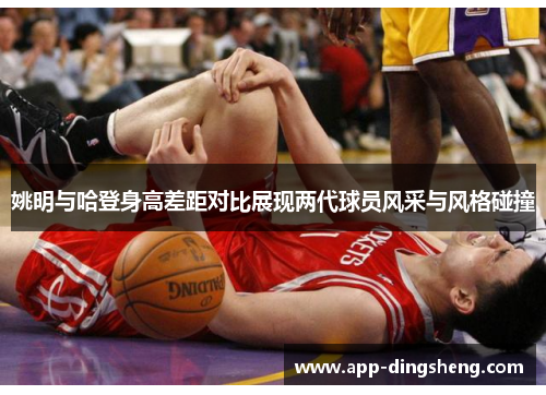 姚明与哈登身高差距对比展现两代球员风采与风格碰撞
