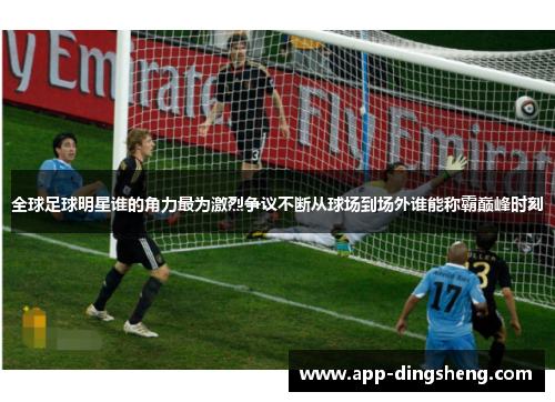 全球足球明星谁的角力最为激烈争议不断从球场到场外谁能称霸巅峰时刻