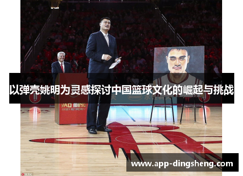 以弹壳姚明为灵感探讨中国篮球文化的崛起与挑战 以弹壳姚明为灵感探讨中国篮球文化的崛起与挑战