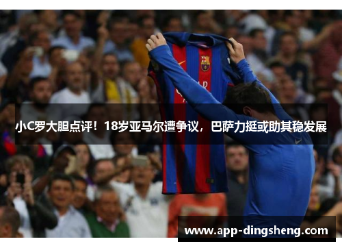 小C罗大胆点评！18岁亚马尔遭争议，巴萨力挺或助其稳发展